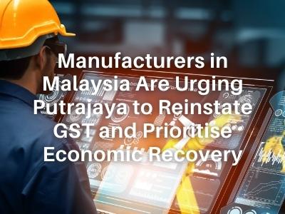 Manufacturers in Malaysia Are Urging Putrajaya to Reinstate GST and Prioritise Economic Recovery